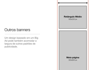 Retângulo Médio
                                  300x250 px




Outros banners
Um design baseado em um Big
Ad pode também acomodar a
largura de outros padrões de
publicidade.



                                 Meia página
                                  300x600 px
 
