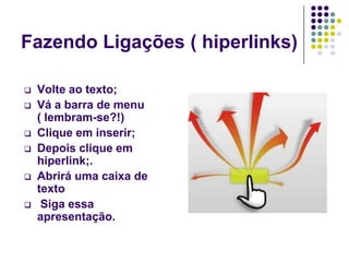 Fazendo Ligações ( hiperlinks)

   Volte ao texto;
   Vá a barra de menu
    ( lembram-se?!)
   Clique em inserir;
   Depois clique em
    hiperlink;.
   Abrirá uma caixa de
    texto
    Siga essa
    apresentação.
 