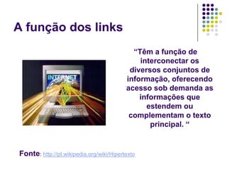 A função dos links
                                            “Têm a função de
                                              interconectar os
                                           diversos conjuntos de
                                          informação, oferecendo
                                          acesso sob demanda as
                                              informações que
                                                estendem ou
                                           complementam o texto
                                                 principal. “


Fonte: http://pt.wikipedia.org/wiki/Hipertexto
 