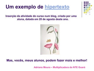Um exemplo de hipertexto
Inserção da atividade do curso num blog, criado por uma
         aluna, datada em 20 de agosto deste ano.




Mas, vocês, meus alunos, podem fazer mais e melhor!

                     Adriana Moura – Multiplicadora do NTE Guará
 