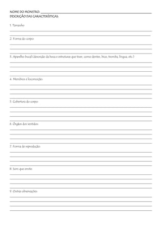 NOME DO MONSTRO: __________________________________________________________________________
DESCRIÇÃO DAS CARACTERÍSTICAS:
1. Tamanho
_______________________________________________________________________________________________
______________________________________________________________________________________________
2. Forma do corpo:
_______________________________________________________________________________________________
_______________________________________________________________________________________________
_______________________________________________________________________________________________
3. Aparelho bucal (descrição da boca e estruturas que tiver, como dentes, bico, tromba, língua, etc.)
_______________________________________________________________________________________________
_______________________________________________________________________________________________
_______________________________________________________________________________________________
_______________________________________________________________________________________________
4. Membros e locomoção:
_______________________________________________________________________________________________
_______________________________________________________________________________________________
_______________________________________________________________________________________________
_______________________________________________________________________________________________
5. Cobertura do corpo:
_______________________________________________________________________________________________
_______________________________________________________________________________________________
_______________________________________________________________________________________________
_______________________________________________________________________________________________
6. Órgãos dos sentidos:
_______________________________________________________________________________________________
_______________________________________________________________________________________________
_______________________________________________________________________________________________
_______________________________________________________________________________________________
7. Forma de reprodução:
_______________________________________________________________________________________________
_______________________________________________________________________________________________
_______________________________________________________________________________________________
_______________________________________________________________________________________________
8. Som que emite:
_______________________________________________________________________________________________
_______________________________________________________________________________________________
_______________________________________________________________________________________________
_______________________________________________________________________________________________
9. Outras observações:
_______________________________________________________________________________________________
_______________________________________________________________________________________________
_______________________________________________________________________________________________
_______________________________________________________________________________________________

 