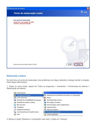 Restaurando o sistema

Se você criou um ponto de restauração, teve problemas com algum aplicativo e deseja reverter a situação,
basta seguir estes passos:

1. Clique no menu Iniciar, depois em Todos os programas > Acessórios > Ferramentas do sistema >
Restauração do sistema




2. Marque a opção “Restaurar o computador mais cedo” e clique em “Avançar”
 