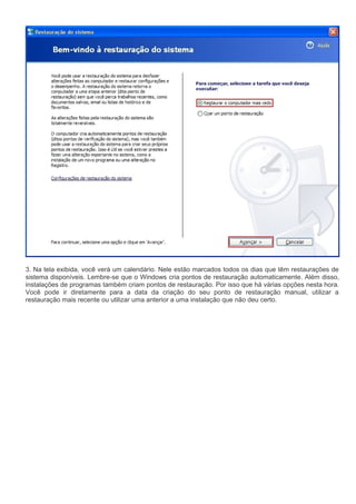 3. Na tela exibida, você verá um calendário. Nele estão marcados todos os dias que têm restaurações de
sistema disponíveis. Lembre-se que o Windows cria pontos de restauração automaticamente. Além disso,
instalações de programas também criam pontos de restauração. Por isso que há várias opções nesta hora.
Você pode ir diretamente para a data da criação do seu ponto de restauração manual, utilizar a
restauração mais recente ou utilizar uma anterior a uma instalação que não deu certo.
 