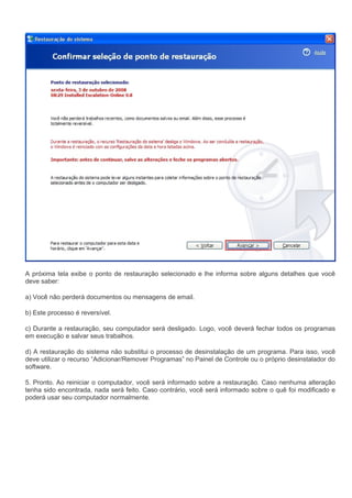 A próxima tela exibe o ponto de restauração selecionado e lhe informa sobre alguns detalhes que você
deve saber:

a) Você não perderá documentos ou mensagens de email.

b) Este processo é reversível.

c) Durante a restauração, seu computador será desligado. Logo, você deverá fechar todos os programas
em execução e salvar seus trabalhos.

d) A restauração do sistema não substitui o processo de desinstalação de um programa. Para isso, você
deve utilizar o recurso “Adicionar/Remover Programas” no Painel de Controle ou o próprio desinstalador do
software.

5. Pronto. Ao reiniciar o computador, você será informado sobre a restauração. Caso nenhuma alteração
tenha sido encontrada, nada será feito. Caso contrário, você será informado sobre o quê foi modificado e
poderá usar seu computador normalmente.
 