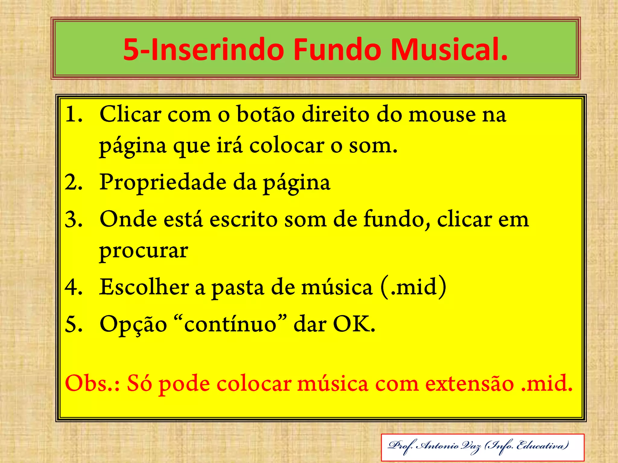 5-Inserindo Fundo Musical.Clicar com o botão direito do mouse na página que irá colocar o som.Propriedade da páginaOnde está escrito som de fundo, clicar em procurarEscolher a pasta de música (.mid)Opção “contínuo” dar OK.Obs.: Só pode colocar música com extensão .mid.ABRIL DE 2010Prof. Antonio Vaz (Info. Educativa)