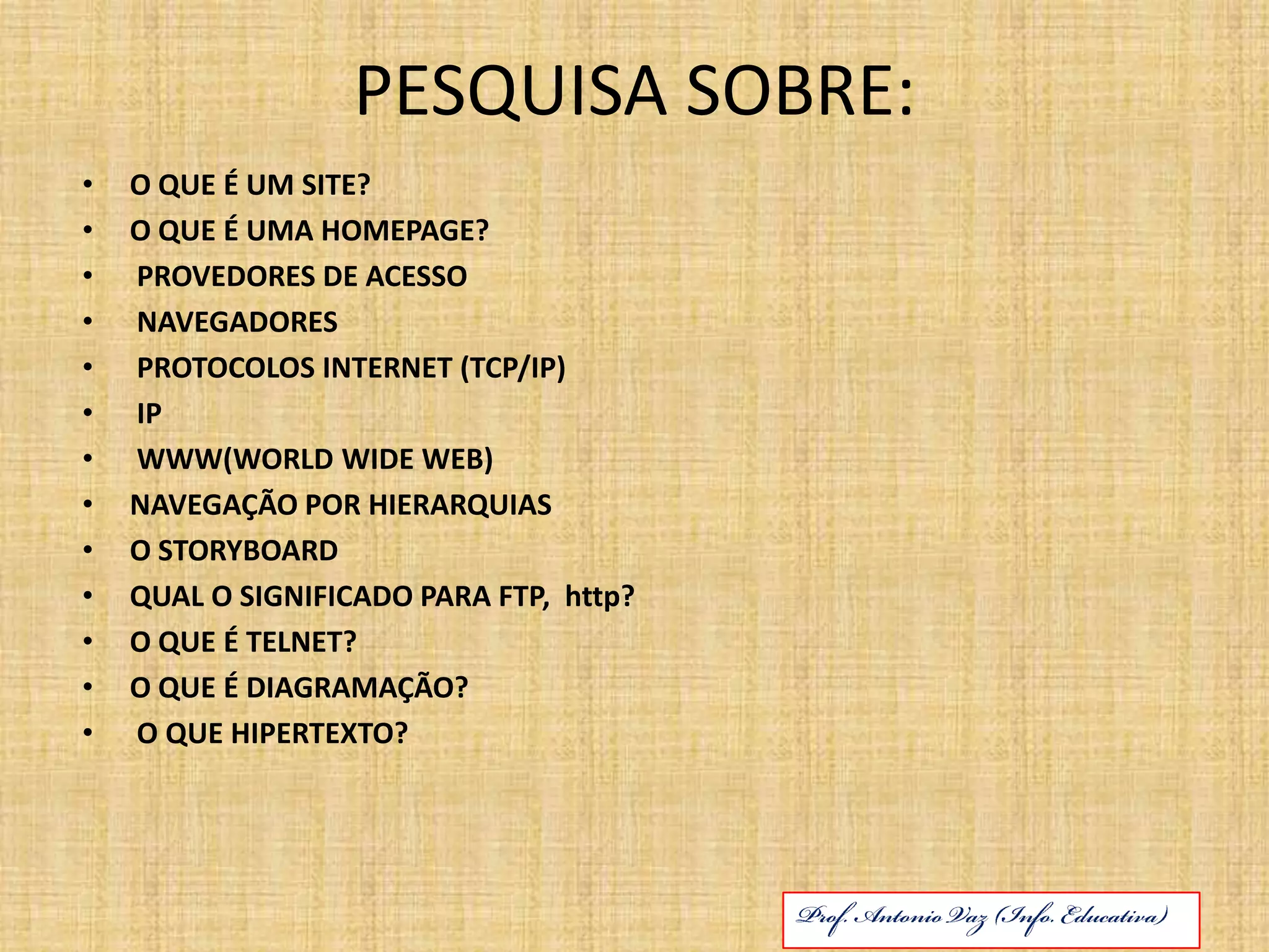 PESQUISA SOBRE:O QUE É UM SITE?O QUE É UMA HOMEPAGE?PROVEDORES DE ACESSONAVEGADORESPROTOCOLOS INTERNET (TCP/IP)IPWWW(WORLD WIDE WEB)NAVEGAÇÃO POR HIERARQUIASO STORYBOARDQUAL O SIGNIFICADO PARA FTP, http?O QUE É TELNET?O QUE É DIAGRAMAÇÃO? O QUE HIPERTEXTO? Prof. Antonio Vaz (Info. Educativa)