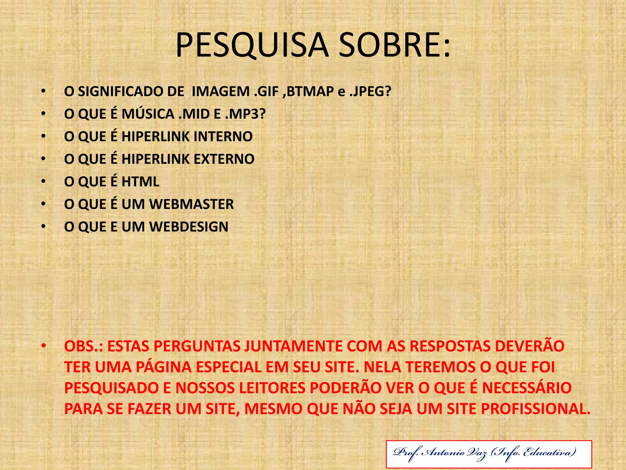 PESQUISA SOBRE:O SIGNIFICADO DE  IMAGEM .GIF ,BTMAP e .JPEG?O QUE É MÚSICA .MID E .MP3?O QUE É HIPERLINK INTERNOO QUE É HIPERLINK EXTERNOO QUE É HTMLO QUE É UM WEBMASTERO QUE E UM WEBDESIGNOBS.: ESTAS PERGUNTAS JUNTAMENTE COM AS RESPOSTAS DEVERÃO TER UMA PÁGINA ESPECIAL EM SEU SITE. NELA TEREMOS O QUE FOI PESQUISADO E NOSSOS LEITORES PODERÃO VER O QUE É NECESSÁRIO PARA SE FAZER UM SITE, MESMO QUE NÃO SEJA UM SITE PROFISSIONAL.Prof. Antonio Vaz (Info. Educativa)