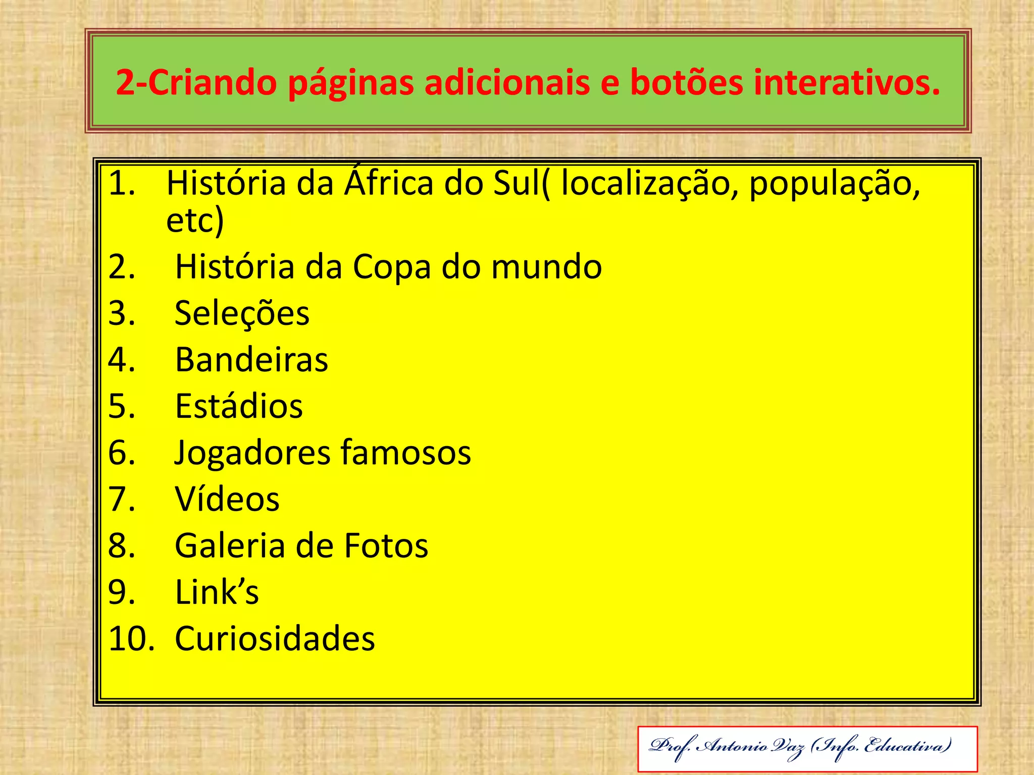 2-Criando páginas adicionais e botões interativos.História da África do Sul( localização, população, etc) História da Copa do mundo Seleções Bandeiras Estádios  Jogadores famosos Vídeos Galeria de FotosLink’s CuriosidadesABRIL DE 2010Prof. Antonio Vaz (Info. Educativa)