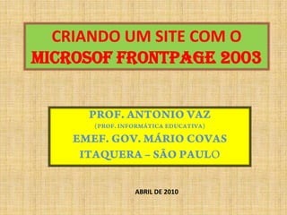CRIANDO UM SITE COM O MICROSOF FRONTPAGE 2003 PROF. ANTONIO VAZ  (PROF. INFORMÁTICA EDUCATIVA) EMEF. GOV. MÁRIO COVAS ITAQUERA – SÃO PAULO ABRIL DE 2010 