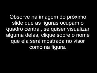 Observe na imagem do próximo slide que as figuras ocupam o quadro central, se quiser visualizar alguma delas, clique sobre o nome que ela será mostrada no visor como na figura. 