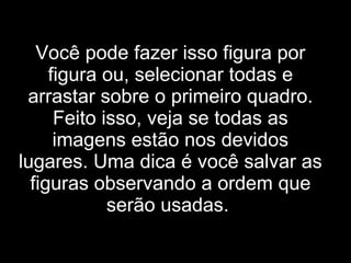 Você pode fazer isso figura por figura ou, selecionar todas e arrastar sobre o primeiro quadro. Feito isso, veja se todas as imagens estão nos devidos lugares. Uma dica é você salvar as figuras observando a ordem que serão usadas.   