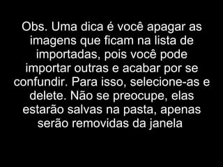 Obs. Uma dica é você apagar as imagens que ficam na lista de importadas, pois você pode importar outras e acabar por se confundir. Para isso, selecione-as e delete. Não se preocupe, elas estarão salvas na pasta, apenas serão removidas da janela . 