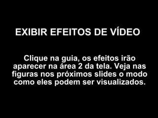 EXIBIR EFEITOS DE VÍDEO   Clique na guia, os efeitos irão aparecer na área 2 da tela. Veja nas figuras nos próximos slides o modo como eles podem ser visualizados. 