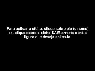 Para aplicar o efeito, clique sobre ele (o nome) ex. clique sobre o efeito SAIR arraste-o até a figura que deseja aplica-lo. 