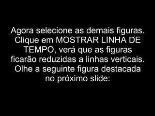 Agora selecione as demais figuras. Clique em MOSTRAR LINHA DE TEMPO, verá que as figuras ficarão reduzidas a linhas verticais. Olhe a seguinte figura destacada no próximo slide: 