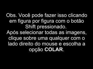 Obs. Você pode fazer isso clicando em figura por figura com o botão Shift pressionado.  Após selecionar todas as imagens, clique sobre uma qualquer com o lado direito do mouse e escolha a opção  COLAR . 