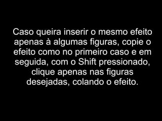 Caso queira inserir o mesmo efeito apenas à algumas figuras, copie o efeito como no primeiro caso e em seguida, com o Shift pressionado, clique apenas nas figuras desejadas, colando o efeito. 