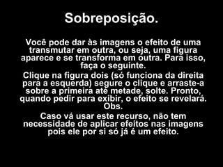 Sobreposição. Você pode dar às imagens o efeito de uma transmutar em outra, ou seja, uma figura aparece e se transforma em outra. Para isso, faça o seguinte. Clique na figura dois (só funciona da direita para a esquerda) segure o clique e arraste-a sobre a primeira até metade, solte. Pronto, quando pedir para exibir, o efeito se revelará. Obs. Caso vá usar este recurso, não tem necessidade de aplicar efeitos nas imagens pois ele por si só já é um efeito. 