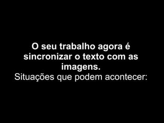 O seu trabalho agora é sincronizar o texto com as imagens. Situações que podem acontecer: 