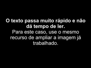 O texto passa muito rápido e não dá tempo de ler. Para este caso, use o mesmo recurso de ampliar a imagem já trabalhado. 