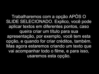 Trabalharemos com a opção APÓS O SLIDE SELECIONADO. Explico, você pode aplicar textos em diferentes pontos, caso queira criar um título para sua apresentação, por exemplo, você tem esta opção, e quando for criar créditos, também. Mas agora estaremos criando um texto que vai acompanhar todo o filme, e para isso, usaremos esta opção. 