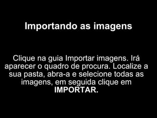 Importando as imagens Clique na guia Importar imagens. Irá aparecer o quadro de procura. Localize a sua pasta, abra-a e selecione todas as imagens, em seguida clique em  IMPORTAR. 