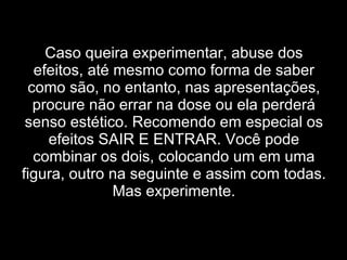Caso queira experimentar, abuse dos efeitos, até mesmo como forma de saber como são, no entanto, nas apresentações, procure não errar na dose ou ela perderá senso estético. Recomendo em especial os efeitos SAIR E ENTRAR. Você pode combinar os dois, colocando um em uma figura, outro na seguinte e assim com todas. Mas experimente. 