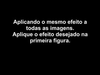 Aplicando o mesmo efeito a todas as imagens. Aplique o efeito desejado na primeira figura. 