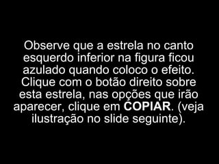 Observe que a estrela no canto esquerdo inferior na figura ficou azulado quando coloco o efeito. Clique com o botão direito sobre esta estrela, nas opções que irão aparecer, clique em  COPIAR . (veja ilustração no slide seguinte). 