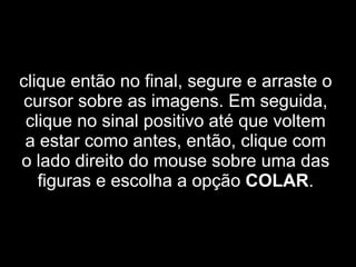 clique então no final, segure e arraste o cursor sobre as imagens. Em seguida, clique no sinal positivo até que voltem a estar como antes, então, clique com o lado direito do mouse sobre uma das figuras e escolha a opção  COLAR . 