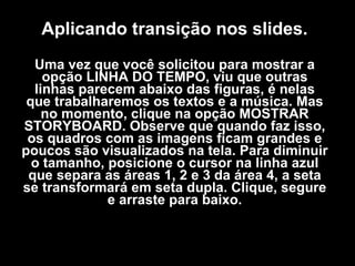 Aplicando transição nos slides. Uma vez que você solicitou para mostrar a opção LINHA DO TEMPO, viu que outras linhas parecem abaixo das figuras, é nelas que trabalharemos os textos e a música. Mas no momento, clique na opção MOSTRAR STORYBOARD. Observe que quando faz isso, os quadros com as imagens ficam grandes e poucos são visualizados na tela. Para diminuir o tamanho, posicione o cursor na linha azul que separa as áreas 1, 2 e 3 da área 4, a seta se transformará em seta dupla. Clique, segure e arraste para baixo. 