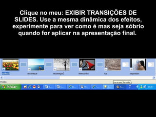 Clique no meu: EXIBIR TRANSIÇÕES DE SLIDES. Use a mesma dinâmica dos efeitos, experimente para ver como é mas seja sóbrio quando for aplicar na apresentação final.   