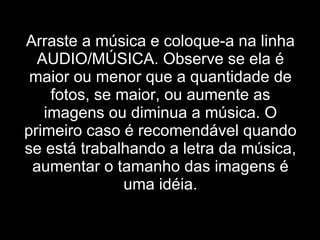 Arraste a música e coloque-a na linha AUDIO/MÚSICA. Observe se ela é maior ou menor que a quantidade de fotos, se maior, ou aumente as imagens ou diminua a música. O primeiro caso é recomendável quando se está trabalhando a letra da música, aumentar o tamanho das imagens é uma idéia. 