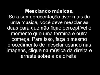 Mesclando músicas. Se a sua apresentação tiver mais de uma música, você deve mesclar as duas para que não fique perceptível o momento que uma termina e outra começa. Para isso, faça o mesmo procedimento de mesclar usando nas imagens, clique na música da direita e arraste sobre a da direita. 