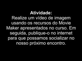 Atividade: Realize um vídeo de imagem usando os recursos do Movie Maker apresentados no curso. Em seguida, publique-o no internet para que possamos socializar no nosso próximo encontro. 