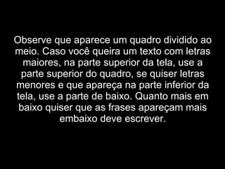Observe que aparece um quadro dividido ao meio. Caso você queira um texto com letras maiores, na parte superior da tela, use a parte superior do quadro, se quiser letras menores e que apareça na parte inferior da tela, use a parte de baixo. Quanto mais em baixo quiser que as frases apareçam mais embaixo deve escrever. 
