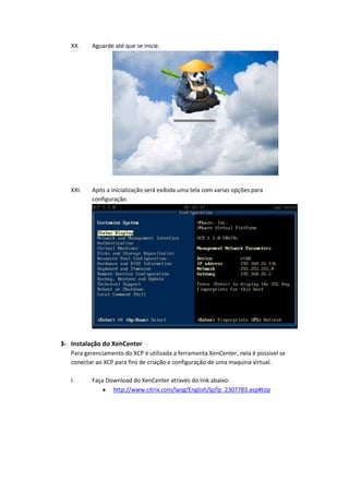 XX.    Aguarde até que se inicie.




   XXI.   Após a inicialização será exibida uma tela com varias opções para
          configuração.




3- Instalação do XenCenter
   Para gerenciamento do XCP é utilizada a ferramenta XenCenter, nela é possível se
   conectar ao XCP para fins de criação e configuração de uma maquina virtual.

   I.     Faça Download do XenCenter através do link abaixo:
                 http://www.citrix.com/lang/English/lp/lp_2307783.asp#top
 