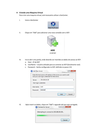 4- Criando uma Maquina Virtual
   Para criar uma maquina virtual, será necessário utilizar o XenCenter.

   I.      Inicie o XenCenter




   II.     Clique em “Add” para adicionar uma nova conexão com o XCP.




   III.    Irá se abrir uma janela, onde deverão ser inseridos os dados de acesso ao XCP:
           a. Host – IP do XCP
           b. UserName – Usuário utilizado para se conectar ao XCP (Geralmente root)
           c. Password – Senha configurada no XCP, definida no passo 2.IX.




   IV.     Após inserir os dados, clique em “Add” e aguarde até que seja carregado.
 