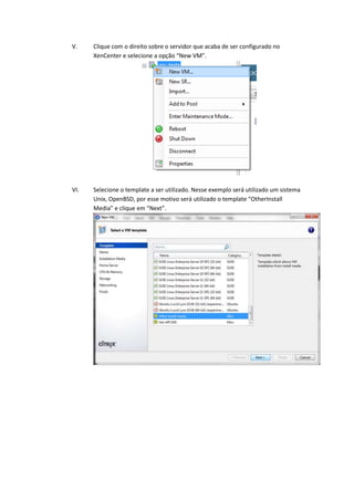 V.    Clique com o direito sobre o servidor que acaba de ser configurado no
      XenCenter e selecione a opção “New VM”.




VI.   Selecione o template a ser utilizado. Nesse exemplo será utilizado um sistema
      Unix, OpenBSD, por esse motivo será utilizado o template “OtherInstall
      Media” e clique em “Next”.
 
