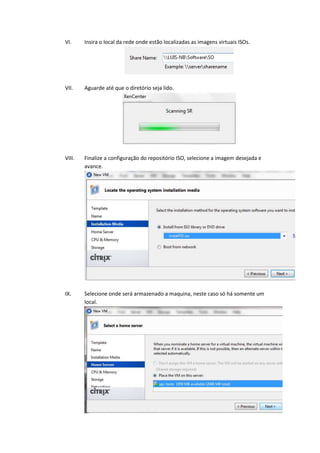VI.     Insira o local da rede onde estão localizadas as imagens virtuais ISOs.




VII.    Aguarde até que o diretório seja lido.




VIII.   Finalize a configuração do repositório ISO, selecione a imagem desejada e
        avance.




IX.     Selecione onde será armazenado a maquina, neste caso só há somente um
        local.
 