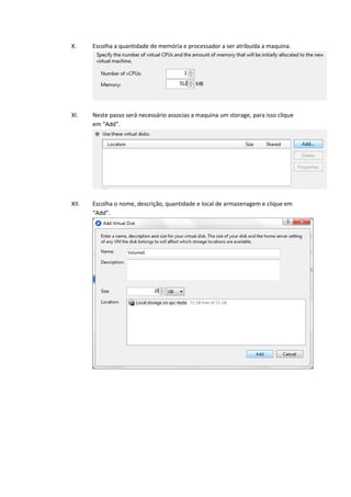 X.     Escolha a quantidade de memória e processador a ser atribuída a maquina.




XI.    Neste passo será necessário associas a maquina um storage, para isso clique
       em “Add”.




XII.   Escolha o nome, descrição, quantidade e local de armazenagem e clique em
       “Add”.
 