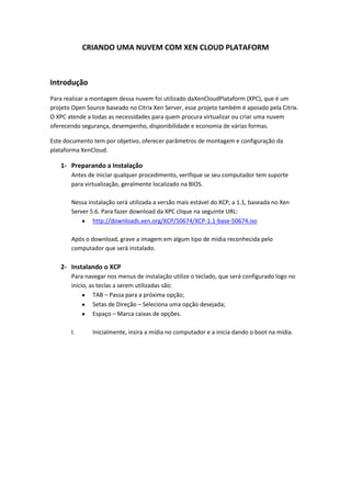 CRIANDO UMA NUVEM COM XEN CLOUD PLATAFORM



Introdução
Para realizar a montagem dessa nuvem foi utilizado daXenCloudPlataform (XPC), que é um
projeto Open Source baseado no Citrix Xen Server, esse projeto também é apoiado pela Citrix.
O XPC atende a todas as necessidades para quem procura virtualizar ou criar uma nuvem
oferecendo segurança, desempenho, disponibilidade e economia de várias formas.

Este documento tem por objetivo, oferecer parâmetros de montagem e configuração da
plataforma XenCloud.

   1- Preparando a Instalação
       Antes de iniciar qualquer procedimento, verifique se seu computador tem suporte
       para virtualização, geralmente localizado na BIOS.

       Nessa instalação será utilizada a versão mais estável do XCP, a 1.1, baseada no Xen
       Server 5.6. Para fazer download da XPC clique na seguinte URL:
               http://downloads.xen.org/XCP/50674/XCP-1.1-base-50674.iso

       Após o download, grave a imagem em algum tipo de mídia reconhecida pelo
       computador que será instalado.

   2- Instalando o XCP
       Para navegar nos menus de instalação utilize o teclado, que será configurado logo no
       início, as teclas a serem utilizadas são:
                TAB – Passa para a próxima opção;
                Setas de Direção – Seleciona uma opção desejada;
                Espaço – Marca caixas de opções.

       I.      Inicialmente, insira a mídia no computador e a inicia dando o boot na mídia.
 