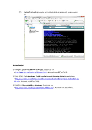 XVI.   Após a finalização a maquina será iniciada, dirija-se ao console para manuseá-
              la.




Referências
CITRIX.(2012) Xen Cloud Platform Project.Disponível em
 <http://www.xen.org/products/cloudxen.html>. Acessado em 26/jun/2012.

CITRIX.(2012) Citrix XenServer Quick Installation and Licensing Guide.Disponível em
 <http://www.citrix.com/site/resources/dynamic/salesdocs/XenServer_Quick_Installation_Gu
 ide.pdf>. Acessado em 26/jun/2012.

CITRIX. (2012) Download FreeXenServer. Disponível em
 <http://www.citrix.com/lang/English/lp/lp_1688615.asp>. Acessado em 26/jun/2012.
 