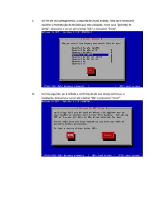 II.    No fim de seu carregamento, a seguinte tela será exibida. Nela será necessário
       escolher a formatação do teclado que está utilizado, neste caso “*qwerty+ br-
       abnt2”, direcione o cursor até o botão “Ok” e pressione “Enter”.




III.   Na tela seguinte, será exibida a confirmação de que deseja continuar a
       instalação, direcione o cursor até o botão “Ok” e pressione “Enter”.
 