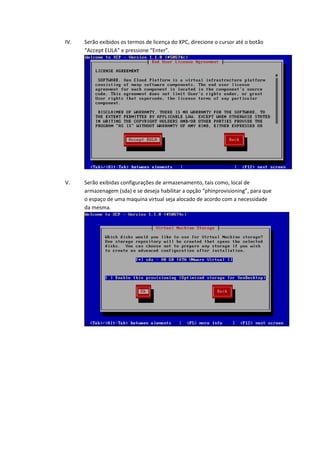 IV.   Serão exibidos os termos de licença do XPC, direcione o cursor até o botão
      “Accept EULA” e pressione “Enter”.




V.    Serão exibidas configurações de armazenamento, tais como, local de
      armazenagem (sda) e se deseja habilitar a opção “phinprovisioning”, para que
      o espaço de uma maquina virtual seja alocado de acordo com a necessidade
      da mesma.
 