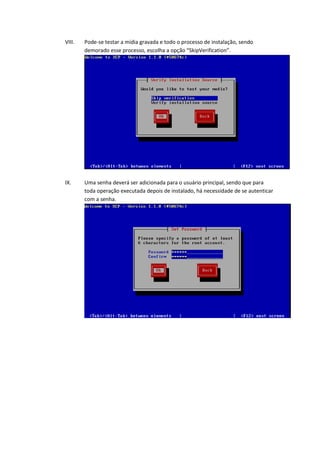 VIII.   Pode-se testar a mídia gravada e todo o processo de instalação, sendo
        demorado esse processo, escolha a opção “SkipVerification”.




IX.     Uma senha deverá ser adicionada para o usuário principal, sendo que para
        toda operação executada depois de instalado, há necessidade de se autenticar
        com a senha.
 