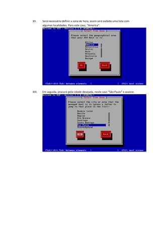 XII.    Será necessário definir a zona de hora, assim será exibida uma lista com
        algumas localidades. Para este caso, “America”.




XIII.   Em seguida, procure pela cidade desejada, neste caso “São Paulo” e avance.
 