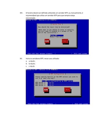 XIV.   O horário deverá ser definido utilizando um servidor NTP, ou manualmente, é
       recomendável que utilize um servidor NTP para que sempre esteja
       sincronizado.




XV.    Insira os servidores NTP, nesse caso utilizado:
       a. a.ntp.br;
       b. b.ntp.br;
       c. c.ntp.br.
 