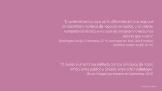 "Empreendimentos com perﬁs diferentes entre si mas que
compartilham modelos de negócios arrojados, criatividade,
competência técnica e vontade de introjetar inovação nos
setores que atuam."
(Rosângela Araújo, Crianomics, 2019, com base em Ana Carla Fonseca,
território criativo no DF, 2018 )
"O design é uma forma alinhada com os princípios do nosso
tempo, entre público e privado, entre arte e estratégia."
(Bruna Calegari, participante do Crianomics, 2019)
Territórios criativos
 