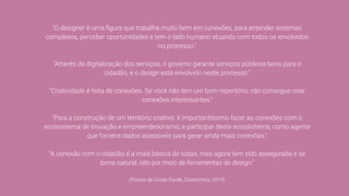 "O designer é uma ﬁgura que trabalha muito bem em conexões, para entender sistemas
complexos, perceber oportunidades e tem o lado humano atuando com todos os envolvidos
no processo."
"Através da digitalização dos serviços, o governo garante serviços públicos bons para o
cidadão, e o design está envolvido neste processo."
"Criatividade é feita de conexões. Se você não tem um bom repertório, não consegue criar
conexões interessantes."
"Para a construção de um território criativo, é importantíssimo fazer as conexões com o
ecossistema de inovação e empreendedorismo, e participar deste ecossistema, como agente
que fornece dados acessíveis para gerar ainda mais conexões."
"A conexão com o cidadão é a mais básica de todas, mas agora tem sido assegurada e se
torna natural, isto por meio de ferramentas de design."
(Frases de Gisele Raulik, Crianomics, 2019)
 